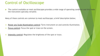 Control of Oscilloscope
 The control available on most oscilloscopes provides a wide range of operating condition and this make
the instrument specially versatile.
Many of these controls are common to most oscilloscope; a brief description below;
 Power ans Scale Illumination control: Turns instrument on and controls illumination.
 Focus control: Focus the spot or trace on the screen.
 Intensity control: Regulates the brightness of the spot or trace.
 