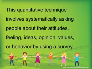 This quantitative technique
involves systematically asking
people about their attitudes,
feeling, ideas, opinion, values,
or behavior by using a survey.
 