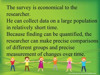 The survey is economical to the
researcher.
He can collect data on a large population
in relatively short time.
Because finding can be quantified, the
researcher can make precise comparisons
of different groups and precise
measurement of changes over time.
 
