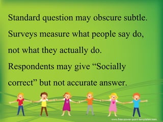 Standard question may obscure subtle.
Surveys measure what people say do,
not what they actually do.
Respondents may give “Socially
correct” but not accurate answer.
 