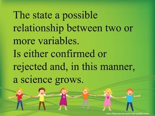 The state a possible
relationship between two or
more variables.
Is either confirmed or
rejected and, in this manner,
a science grows.
 