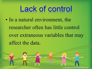 • In a natural environment, the
researcher often has little control
over extraneous variables that may
affect the data.
 