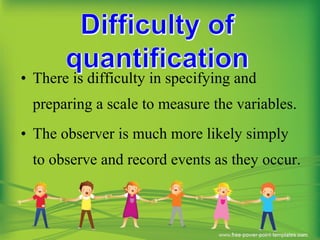 • There is difficulty in specifying and
preparing a scale to measure the variables.
• The observer is much more likely simply
to observe and record events as they occur.
 
