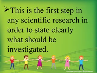 This is the first step in
any scientific research in
order to state clearly
what should be
investigated.
 