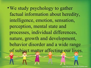 •We study psychology to gather
factual information about heredity,
intelligence, emotion, sensation,
perception, mental state and
processes, individual differences,
nature, growth and development,
behavior disorder and a wide range
of subject matter affecting our lives.
 