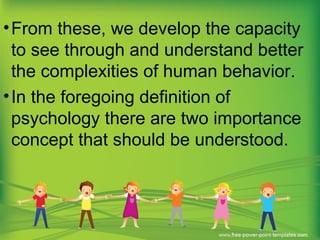•From these, we develop the capacity
to see through and understand better
the complexities of human behavior.
•In the foregoing definition of
psychology there are two importance
concept that should be understood.
 