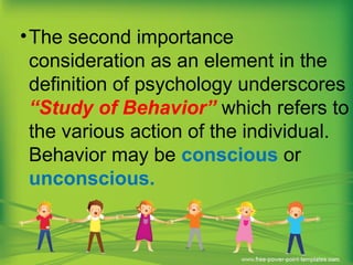•The second importance
consideration as an element in the
definition of psychology underscores
“Study of Behavior” which refers to
the various action of the individual.
Behavior may be conscious or
unconscious.
 