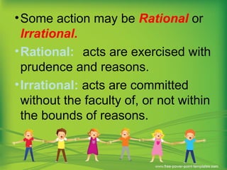 •Some action may be Rational or
Irrational.
•Rational: acts are exercised with
prudence and reasons.
•Irrational: acts are committed
without the faculty of, or not within
the bounds of reasons.
 