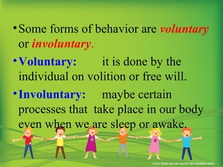 •Some forms of behavior are voluntary
or involuntary.
•Voluntary: it is done by the
individual on volition or free will.
•Involuntary: maybe certain
processes that take place in our body
even when we are sleep or awake.
 