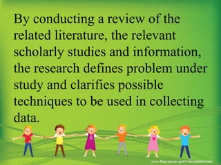 By conducting a review of the
related literature, the relevant
scholarly studies and information,
the research defines problem under
study and clarifies possible
techniques to be used in collecting
data.
 