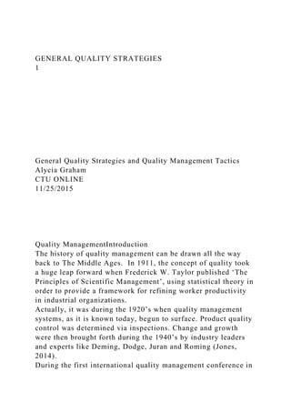 GENERAL QUALITY STRATEGIES
1
General Quality Strategies and Quality Management Tactics
Alycia Graham
CTU ONLINE
11/25/2015
Quality ManagementIntroduction
The history of quality management can be drawn all the way
back to The Middle Ages. In 1911, the concept of quality took
a huge leap forward when Frederick W. Taylor published ‘The
Principles of Scientific Management’, using statistical theory in
order to provide a framework for refining worker productivity
in industrial organizations.
Actually, it was during the 1920’s when quality management
systems, as it is known today, begun to surface. Product quality
control was determined via inspections. Change and growth
were then brought forth during the 1940’s by industry leaders
and experts like Deming, Dodge, Juran and Roming (Jones,
2014).
During the first international quality management conference in
 