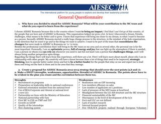 General Questionnaire
   1. Why have you decided to stand for AIESEC Romania? What will be your contribution to the MC team and
      what do you expect to learn from the experience?

I choose AIESEC Romania because this is the country where I want to bring an impact. I feel that I can’t let go of this country, of
the people that are here and of AIESEC in Romania. This organization helped me grow a lot. In here I discovered a dream, friends,
challenges, what means to be better and to grow. I know that experience will bring me closer to my dream, to what I want to become
as a person. Secondly AIESEC Romania started a really huge change process in the structure, in the mindset of the hole organization,
in the direction that we want to go and in the things we want to achieve. I want to be part of the team that consolidates the
changes that were made in AIESEC in Romania on ’11-’12 term.
Besides the professional contribution that I will bring to the MC team on my area and on several other, the personal one is far the
most important. Personally, I am an optimistic person, full of energy and joy that can light up the atmosphere if there is needed,
I am a person on whom you can rely on whenever you need it, last but not least I am a person that challenges things, and I will
always bring another perspective upon things.
Regarding the things that I will learn from this experience, well there are a lot. First I will learn more about myself, about who I am in
relationship with other people. My creativity will have a boost because there a lot of things that need to be improved, strategic
thinking, how to operate better under stress and hot to be a better leader for the people that relay on me and expect me to lead
them and bring out the best in them and in the area that they manage.

   2. Create a proposal for AIESEC Romania 2012-2013 strategy that should cover the next points (a,b and c):
a. Make a SWOT (strengths, weaknesses, opportunities, threads) of AIESEC in Romania. The points above have to
be evident in the plan you create and the correlation between them too.

Strenghts                                                          Weaknesses
 Recruitment on programs                                           Realization rate on GIP incoming
 Preparation on leadership skills in national conferences          Low members efficency on sales
 External orientation mindset from the national level              Low number of applicants on L positions
 Use of BOA Corporate and Alumni at national level                 Lack of presence of the NST teams at local level
 2 new LCs                                                         Misaligment between the LCs EB structure and the MC structure
 Partnership on Grow with the Ministry of Education                Financial sustainability of the MC
 National partnership with Tata                                    Discrepancy in the level of development of the LCs
 First MC in CEE on TMP and TLP                                    EwA and LLC are not defined
 Growth on GCDP                                                    Lack of market research
 Quality of the internships                                        Internal focused projects
 New clustering system                                             Few OGX/ICX projects realized through European Voluntary
 