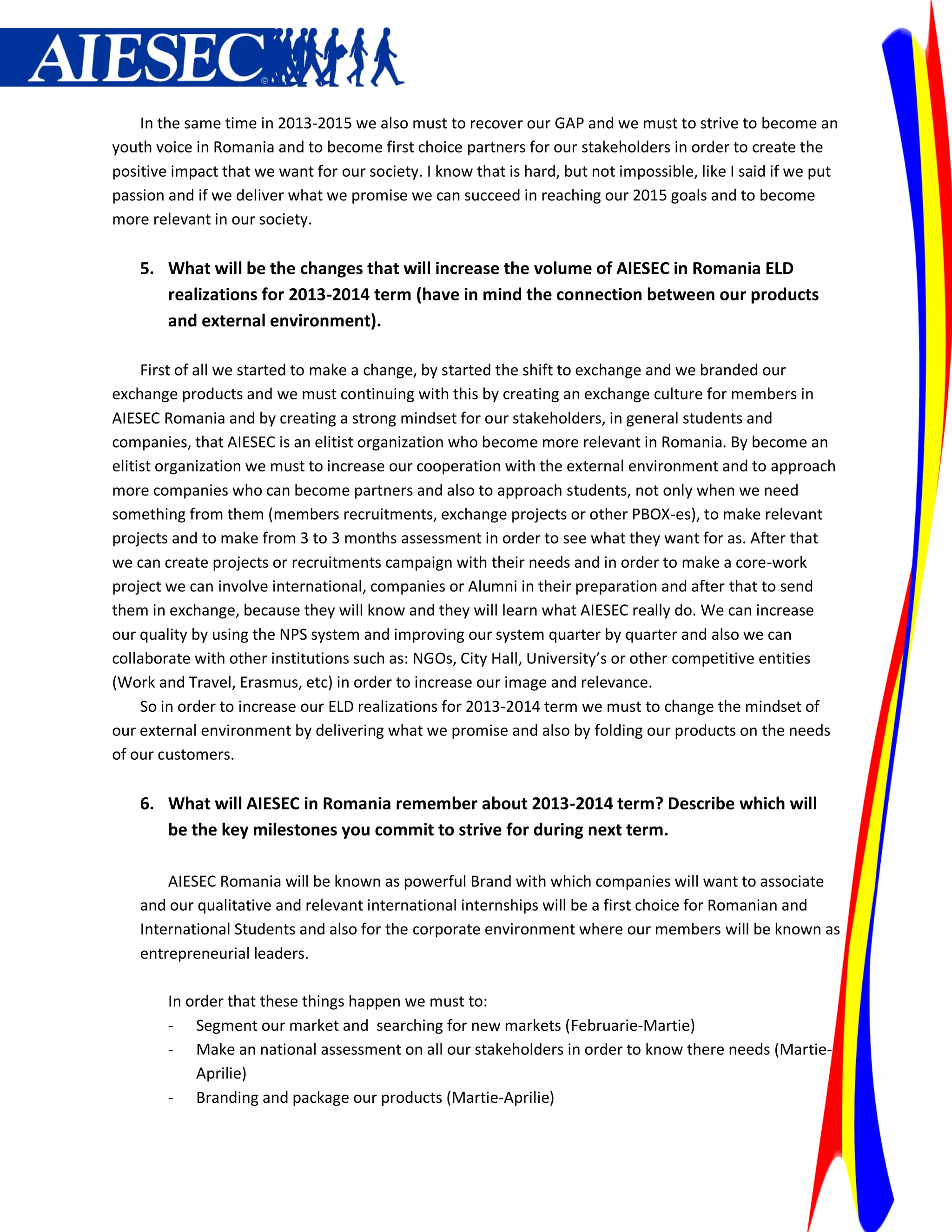 In the same time in 2013-2015 we also must to recover our GAP and we must to strive to become an
youth voice in Romania and to become first choice partners for our stakeholders in order to create the
positive impact that we want for our society. I know that is hard, but not impossible, like I said if we put
passion and if we deliver what we promise we can succeed in reaching our 2015 goals and to become
more relevant in our society.

    5. What will be the changes that will increase the volume of AIESEC in Romania ELD
       realizations for 2013-2014 term (have in mind the connection between our products
       and external environment).

     First of all we started to make a change, by started the shift to exchange and we branded our
exchange products and we must continuing with this by creating an exchange culture for members in
AIESEC Romania and by creating a strong mindset for our stakeholders, in general students and
companies, that AIESEC is an elitist organization who become more relevant in Romania. By become an
elitist organization we must to increase our cooperation with the external environment and to approach
more companies who can become partners and also to approach students, not only when we need
something from them (members recruitments, exchange projects or other PBOX-es), to make relevant
projects and to make from 3 to 3 months assessment in order to see what they want for as. After that
we can create projects or recruitments campaign with their needs and in order to make a core-work
project we can involve international, companies or Alumni in their preparation and after that to send
them in exchange, because they will know and they will learn what AIESEC really do. We can increase
our quality by using the NPS system and improving our system quarter by quarter and also we can
collaborate with other institutions such as: NGOs, City Hall, University’s or other competitive entities
(Work and Travel, Erasmus, etc) in order to increase our image and relevance.
     So in order to increase our ELD realizations for 2013-2014 term we must to change the mindset of
our external environment by delivering what we promise and also by folding our products on the needs
of our customers.

    6. What will AIESEC in Romania remember about 2013-2014 term? Describe which will
       be the key milestones you commit to strive for during next term.

        AIESEC Romania will be known as powerful Brand with which companies will want to associate
    and our qualitative and relevant international internships will be a first choice for Romanian and
    International Students and also for the corporate environment where our members will be known as
    entrepreneurial leaders.

        In order that these things happen we must to:
        - Segment our market and searching for new markets (Februarie-Martie)
        - Make an national assessment on all our stakeholders in order to know there needs (Martie-
            Aprilie)
        - Branding and package our products (Martie-Aprilie)
 