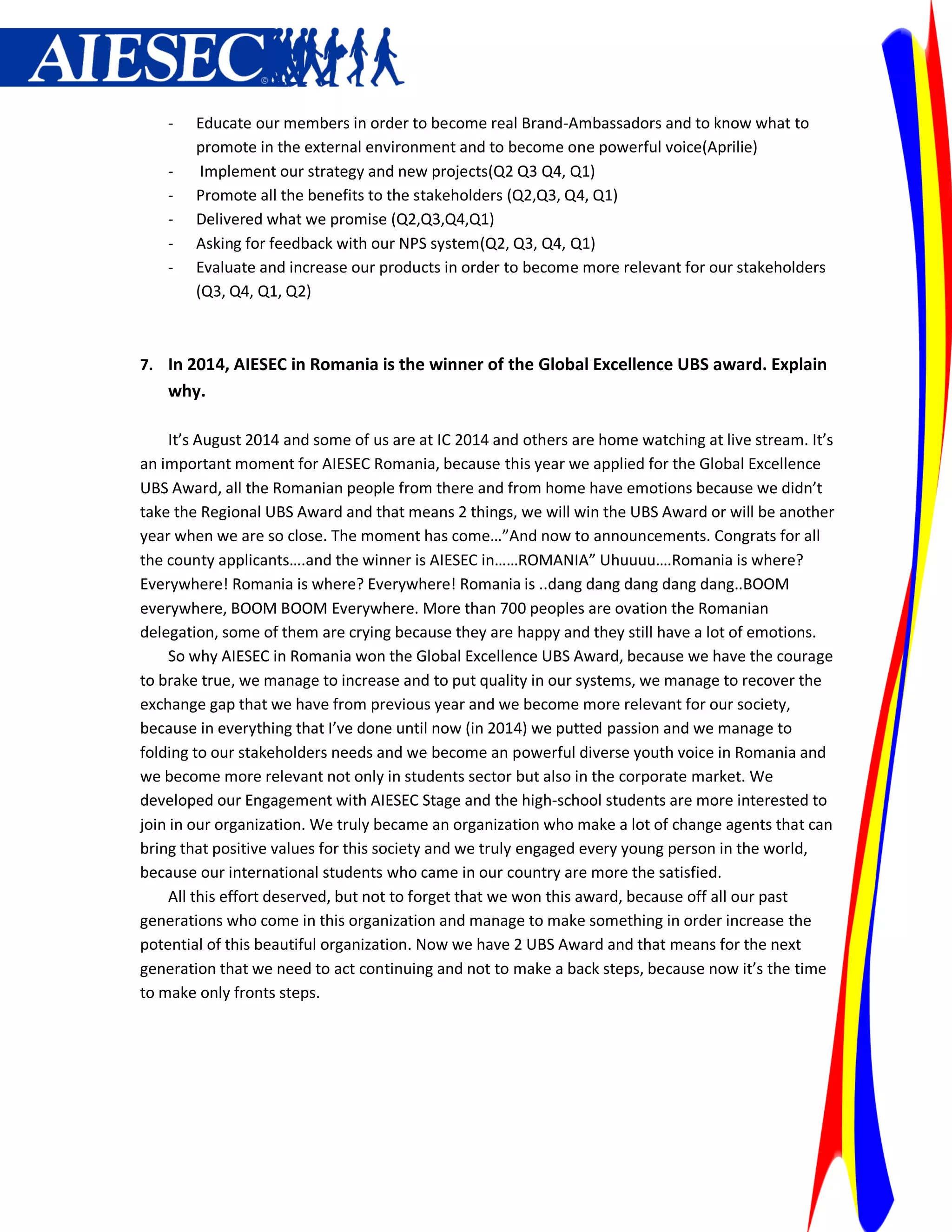 -   Educate our members in order to become real Brand-Ambassadors and to know what to
        promote in the external environment and to become one powerful voice(Aprilie)
    -    Implement our strategy and new projects(Q2 Q3 Q4, Q1)
    -   Promote all the benefits to the stakeholders (Q2,Q3, Q4, Q1)
    -   Delivered what we promise (Q2,Q3,Q4,Q1)
    -   Asking for feedback with our NPS system(Q2, Q3, Q4, Q1)
    -   Evaluate and increase our products in order to become more relevant for our stakeholders
        (Q3, Q4, Q1, Q2)



7. In 2014, AIESEC in Romania is the winner of the Global Excellence UBS award. Explain
    why.

     It’s August 2014 and some of us are at IC 2014 and others are home watching at live stream. It’s
an important moment for AIESEC Romania, because this year we applied for the Global Excellence
UBS Award, all the Romanian people from there and from home have emotions because we didn’t
take the Regional UBS Award and that means 2 things, we will win the UBS Award or will be another
year when we are so close. The moment has come…”And now to announcements. Congrats for all
the county applicants….and the winner is AIESEC in……ROMANIA” Uhuuuu….Romania is where?
Everywhere! Romania is where? Everywhere! Romania is ..dang dang dang dang dang..BOOM
everywhere, BOOM BOOM Everywhere. More than 700 peoples are ovation the Romanian
delegation, some of them are crying because they are happy and they still have a lot of emotions.
     So why AIESEC in Romania won the Global Excellence UBS Award, because we have the courage
to brake true, we manage to increase and to put quality in our systems, we manage to recover the
exchange gap that we have from previous year and we become more relevant for our society,
because in everything that I’ve done until now (in 2014) we putted passion and we manage to
folding to our stakeholders needs and we become an powerful diverse youth voice in Romania and
we become more relevant not only in students sector but also in the corporate market. We
developed our Engagement with AIESEC Stage and the high-school students are more interested to
join in our organization. We truly became an organization who make a lot of change agents that can
bring that positive values for this society and we truly engaged every young person in the world,
because our international students who came in our country are more the satisfied.
     All this effort deserved, but not to forget that we won this award, because off all our past
generations who come in this organization and manage to make something in order increase the
potential of this beautiful organization. Now we have 2 UBS Award and that means for the next
generation that we need to act continuing and not to make a back steps, because now it’s the time
to make only fronts steps.
 