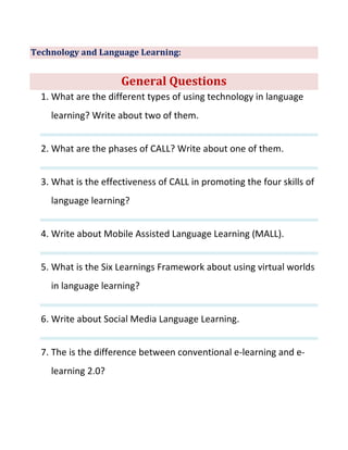 Technology and Language Learning:
General Questions
1. What are the different types of using technology in language
learning? Write about two of them.
2. What are the phases of CALL? Write about one of them.
3. What is the effectiveness of CALL in promoting the four skills of
language learning?
4. Write about Mobile Assisted Language Learning (MALL).
5. What is the Six Learnings Framework about using virtual worlds
in language learning?
6. Write about Social Media Language Learning.
7. The is the difference between conventional e-learning and e-
learning 2.0?
 