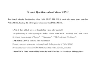 General Questions About Vidon XBMC
Last time, I uploaded Sub Questions About VidOn XBMC. This FAQ is about other usage issues regarding
Vidon XBMC. Reading this will help you better understand Vidon XBMC.
1. Why is there a black screen at the end of my videos after playback?
This problem may be caused by using the “Amber” skin for VidOn XBMC. To change your XBMC skin to
the original please navigate to “System” -> “Appearance” -> “Skin” and select “Confluence”.
2. My VidOn XBMC is unstable, what should I do?
Please try to remove your current version and install the latest version of VidOn XBMC.
Download the latest version of VidOn XBMC here: http://vidon.me/vidon_xbmc.htm
3. Does VidOn XBMC support 1080P video playback? If so, how can I configure 1080p playback?
 