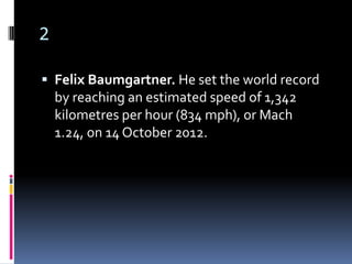 2

 Felix Baumgartner. He set the world record
    by reaching an estimated speed of 1,342
    kilometres per hour (834 mph), or Mach
    1.24, on 14 October 2012.
 