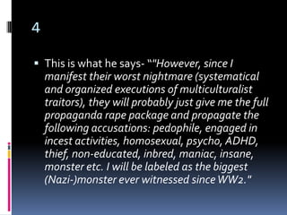 4

 This is what he says- “"However, since I
    manifest their worst nightmare (systematical
    and organized executions of multiculturalist
    traitors), they will probably just give me the full
    propaganda rape package and propagate the
    following accusations: pedophile, engaged in
    incest activities, homosexual, psycho, ADHD,
    thief, non-educated, inbred, maniac, insane,
    monster etc. I will be labeled as the biggest
    (Nazi-)monster ever witnessed since WW2."
 