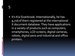 5

 It’s Kia Siverbrook. Internationally, he has
    9,716 of them registered at the international
    X document database. They have applications
    in a variety of products such as computers,
    smartphones, LCD screens, digital cameras,
    robots, digital pens and industrial and office
    printers.
 