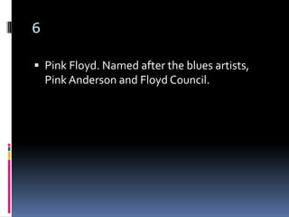 6

 Pink Floyd. Named after the blues artists,
    Pink Anderson and Floyd Council.
 