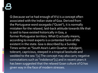 8
Q (because we’ve had enough of X’s) is a concept often
associated with the Indian state of Goa. Derived from
the Portuguese word socegado ("Quiet"), it is normally
mistaken for the relaxed, laid-back attitude towards life that
is said to have existed historically in Goa, a
former Portuguese territory. What Q actually means,
according to most experts is a contented form of life
existent in the state. Goa is described by a Sunday
Times writer as "South Asia’s Latin Quarter: indulgent,
tolerant, capricious, steeped in a tropical lassitude and
wedded to the sea."[1] The concept may also carry negative
connotations such as "indolence"[1] and in recent years it
has been suggested that the relaxed Goan culture of Q has
given way in the face of modern stresses.
 