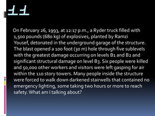 11
On February 26, 1993, at 12:17 p.m., a Ryder truck filled with
1,500 pounds (680 kg) of explosives, planted by Ramzi
Yousef, detonated in the underground garage of the structure.
The blast opened a 100 foot (30 m) hole through five sublevels
with the greatest damage occurring on levels B1 and B2 and
significant structural damage on level B3. Six people were killed
and 50,000 other workers and visitors were left gasping for air
within the 110 story towers. Many people inside the structure
were forced to walk down darkened stairwells that contained no
emergency lighting, some taking two hours or more to reach
safety. What am I talking about?
 