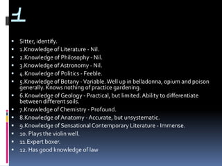 1
   Sitter, identify.
   1.Knowledge of Literature - Nil.
   2.Knowledge of Philosophy - Nil.
   3.Knowledge of Astronomy - Nil.
   4.Knowledge of Politics - Feeble.
   5.Knowledge of Botany - Variable. Well up in belladonna, opium and poison
    generally. Knows nothing of practice gardening.
   6.Knowledge of Geology - Practical, but limited. Ability to differentiate
    between different soils.
   7.Knowledge of Chemistry - Profound.
   8.Knowledge of Anatomy - Accurate, but unsystematic.
   9.Knowledge of Sensational Contemporary Literature - Immense.
   10. Plays the violin well.
   11.Expert boxer.
   12. Has good knowledge of law
 