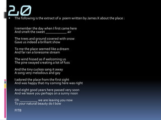 20
   The following is the extract of a poem written by James X about the place :

    I remember the day when I first came here
    And smelt the sweet ____________ air
    The trees and ground covered with snow
    Gave us indeed a brilliant show
    To me the place seemed like a dream
    And far ran a lonesome stream
    The wind hissed as if welcoming us
    The pine swayed creating a lot of fuss
    And the tiny cuckoo sang it away
    A song very melodious and gay
    I adored the place from the first sight
    And was happy that my coming here was right
    And eight good years here passed very soon
    And we leave you perhaps on a sunny noon
    Oh __________ we are leaving you now
    To your natural beauty do I bow
    FITB
 
