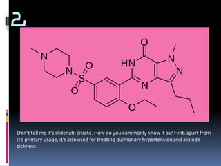 2




Don’t tell me it’s slidenafil citrate. How do you commonly know it as? Hint: apart from
it’s primary usage, it’s also used for treating pulmonary hypertension and alitiude
sickness.
 