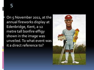 5

 On 5 November 2011, at the
  annual fireworks display at
  Edenbridge, Kent, a 12
  metre tall bonfire effigy
  shown in the image was
  unveiled. To what event was
  it a direct reference to?
 