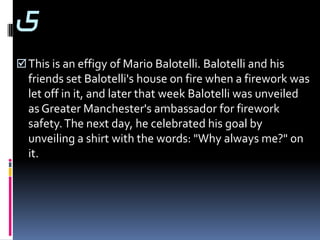 5
 This is an effigy of Mario Balotelli. Balotelli and his
  friends set Balotelli's house on fire when a firework was
  let off in it, and later that week Balotelli was unveiled
  as Greater Manchester's ambassador for firework
  safety. The next day, he celebrated his goal by
  unveiling a shirt with the words: "Why always me?" on
  it.
 