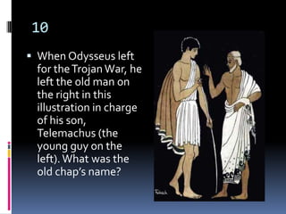 10
 When Odysseus left
 for the Trojan War, he
 left the old man on
 the right in this
 illustration in charge
 of his son,
 Telemachus (the
 young guy on the
 left). What was the
 old chap’s name?
 