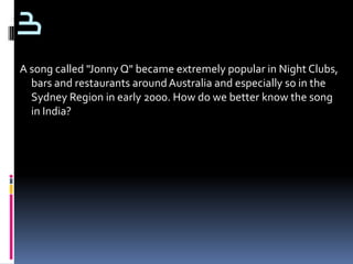 3
A song called "Jonny Q" became extremely popular in Night Clubs,
  bars and restaurants around Australia and especially so in the
  Sydney Region in early 2000. How do we better know the song
  in India?
 