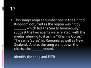 17

 This song's reign at number one in the United
  Kingdom occurred as the region was hit by
  ______, which led The Sun to humorously
  suggest the two events were related, with the
  media referring to it as the "Rihanna Curse.“
  The same ‘curse’ hit Romania as well as New
  Zealand. And as the song went down the
  charts, the ______ ended.

  Identify the song and FITB
 