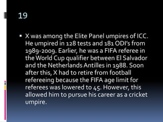 19

 X was among the Elite Panel umpires of ICC.
  He umpired in 128 tests and 181 ODI’s from
  1989-2009. Earlier, he was a FIFA referee in
  the World Cup qualifier between El Salvador
  and the Netherlands Antilles in 1988. Soon
  after this, X had to retire from football
  refereeing because the FIFA age limit for
  referees was lowered to 45. However, this
  allowed him to pursue his career as a cricket
  umpire.
 