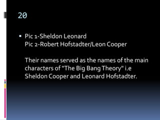 20

 Pic 1-Sheldon Leonard
  Pic 2-Robert Hofstadter/Leon Cooper

  Their names served as the names of the main
  characters of "The Big Bang Theory" i.e
  Sheldon Cooper and Leonard Hofstadter.
 
