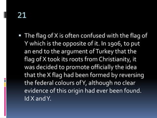 21

 The flag of X is often confused with the flag of
  Y which is the opposite of it. In 1906, to put
  an end to the argument of Turkey that the
  flag of X took its roots from Christianity, it
  was decided to promote officially the idea
  that the X flag had been formed by reversing
  the federal colours of Y, although no clear
  evidence of this origin had ever been found.
  Id X and Y.
 