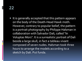 22

 It is generally accepted that this pattern appears
  on the body of the Death-Head Hawk moth.
  However, contrary to popular belief, the pattern
  is a portrait photography by Philippe Halsman in
  collaboration with Salvador Dali, called "In
  Voluptas Mors". It is a surrealistic portrait of Dali
  beside a large skull, in fact a tableau vivant
  composed of seven nudes. Halsman took three
  hours to arrange the models according to a
  sketch by Dali. Put funda.
 