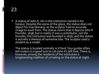 23
 A statue of John X, sits in the institution named in his
  honour. Despite the name of the place, the statue does not
  depict his true likeness, as the sculptor had no accurate
  image to work from. The statue claims that it depicts John X
  Founder, 1638, but in reality X was a contributor, not the
  founder; the institution was founded in 1636; and the statue
  is actually a likeness of someone else. The sculptor used a
  student as a model.
  The statue is located centrally in X Yard. Tour guides often
  tell visitors it is good luck to rub John X's left foot. There is,
  however, among the residents of the institution a
  longstanding tradition of urinating on the statue at night.
 