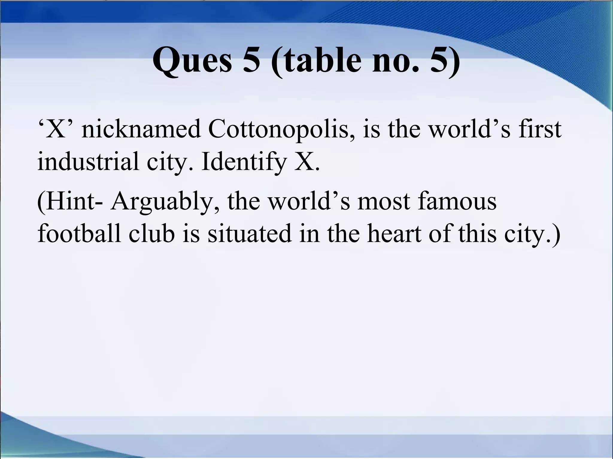 Ques 5 (table no. 5)
‘X’ nicknamed Cottonopolis, is the world’s first
industrial city. Identify X.
(Hint- Arguably, the world’s most famous
football club is situated in the heart of this city.)
 