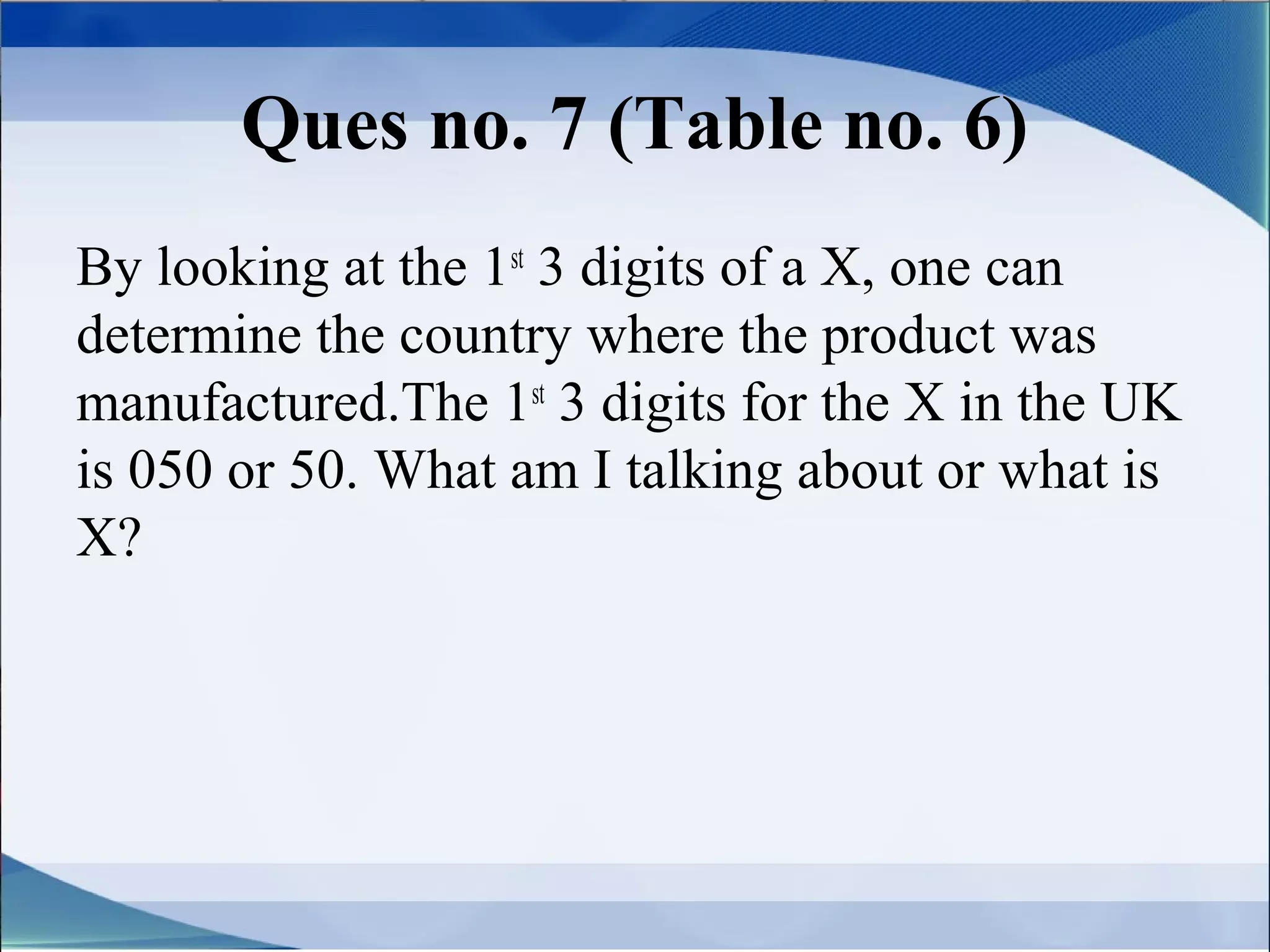 Ques no. 7 (Table no. 6)
By looking at the 1st 3 digits of a X, one can
determine the country where the product was
manufactured.The 1st 3 digits for the X in the UK
is 050 or 50. What am I talking about or what is
X?
 