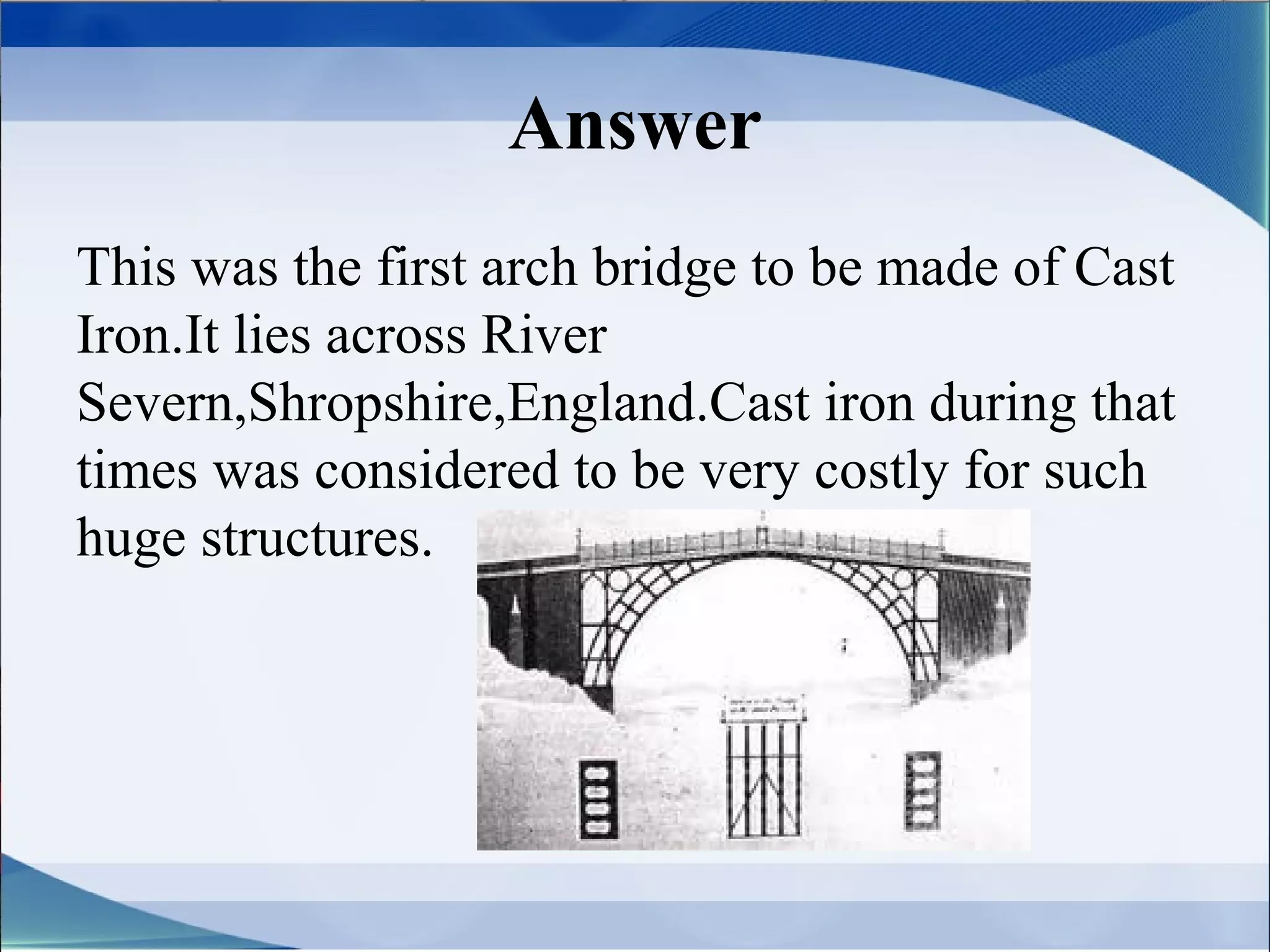 Answer
This was the first arch bridge to be made of Cast
Iron.It lies across River
Severn,Shropshire,England.Cast iron during that
times was considered to be very costly for such
huge structures.
 