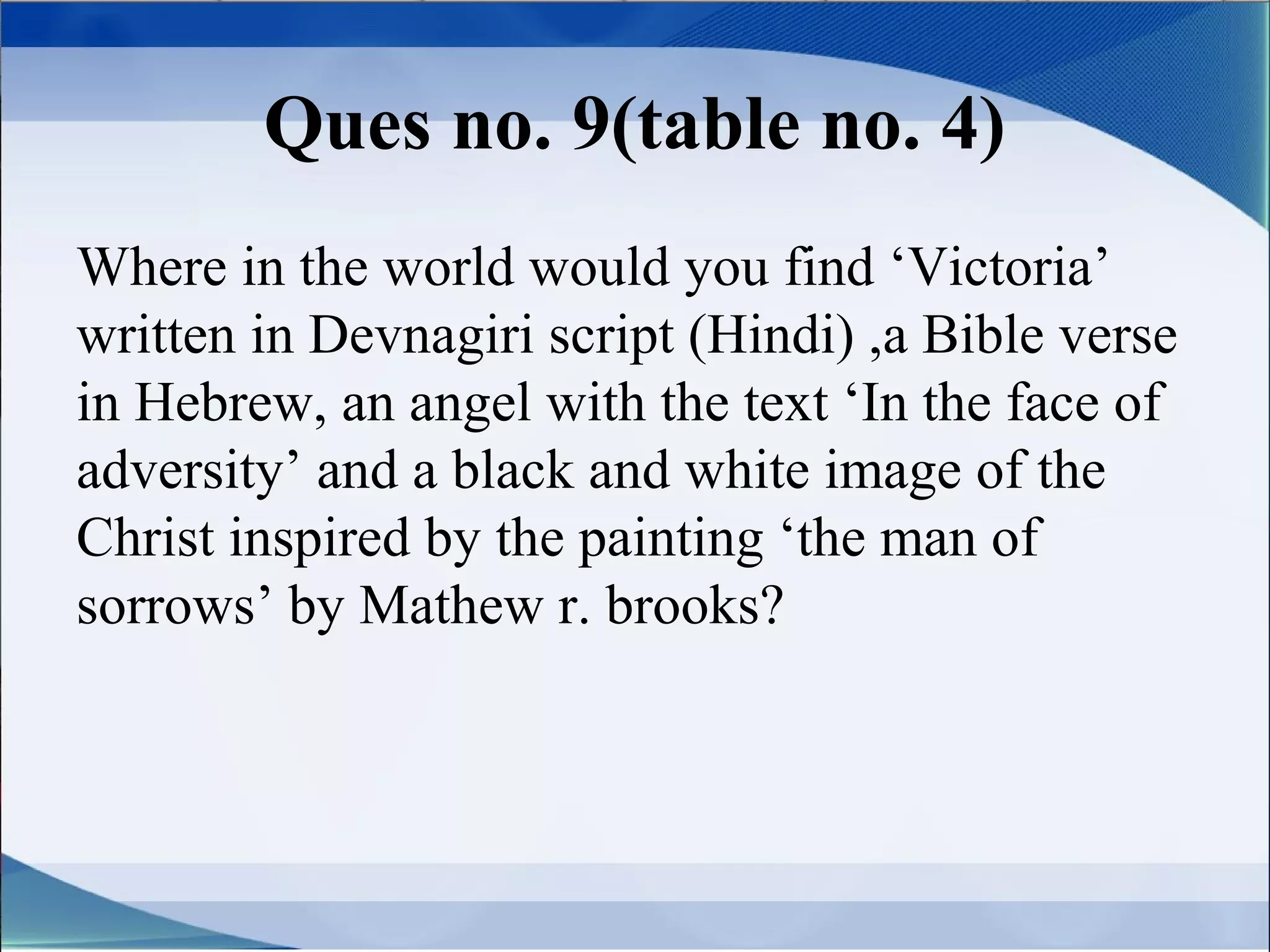 Ques no. 9(table no. 4)
Where in the world would you find ‘Victoria’
written in Devnagiri script (Hindi) ,a Bible verse
in Hebrew, an angel with the text ‘In the face of
adversity’ and a black and white image of the
Christ inspired by the painting ‘the man of
sorrows’ by Mathew r. brooks?
 