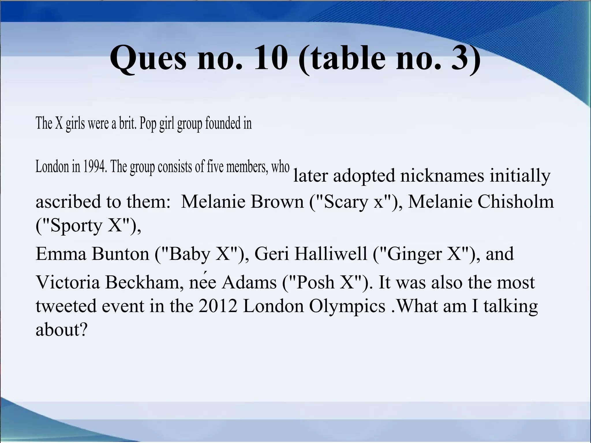 Ques no. 10 (table no. 3)
The X girls were a brit. Pop girl group founded in

London in 1994. The group consists of five members, who
                               later adopted nicknames initially
ascribed to them: Melanie Brown ("Scary x"), Melanie Chisholm
("Sporty X"),
Emma Bunton ("Baby X"), Geri Halliwell ("Ginger X"), and
Victoria Beckham, née Adams ("Posh X"). It was also the most
tweeted event in the 2012 London Olympics .What am I talking
about?
 