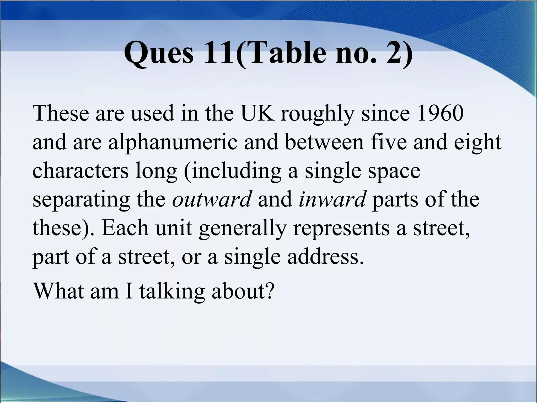 Ques 11(Table no. 2)
These are used in the UK roughly since 1960
and are alphanumeric and between five and eight
characters long (including a single space
separating the outward and inward parts of the
these). Each unit generally represents a street,
part of a street, or a single address.
What am I talking about?
 