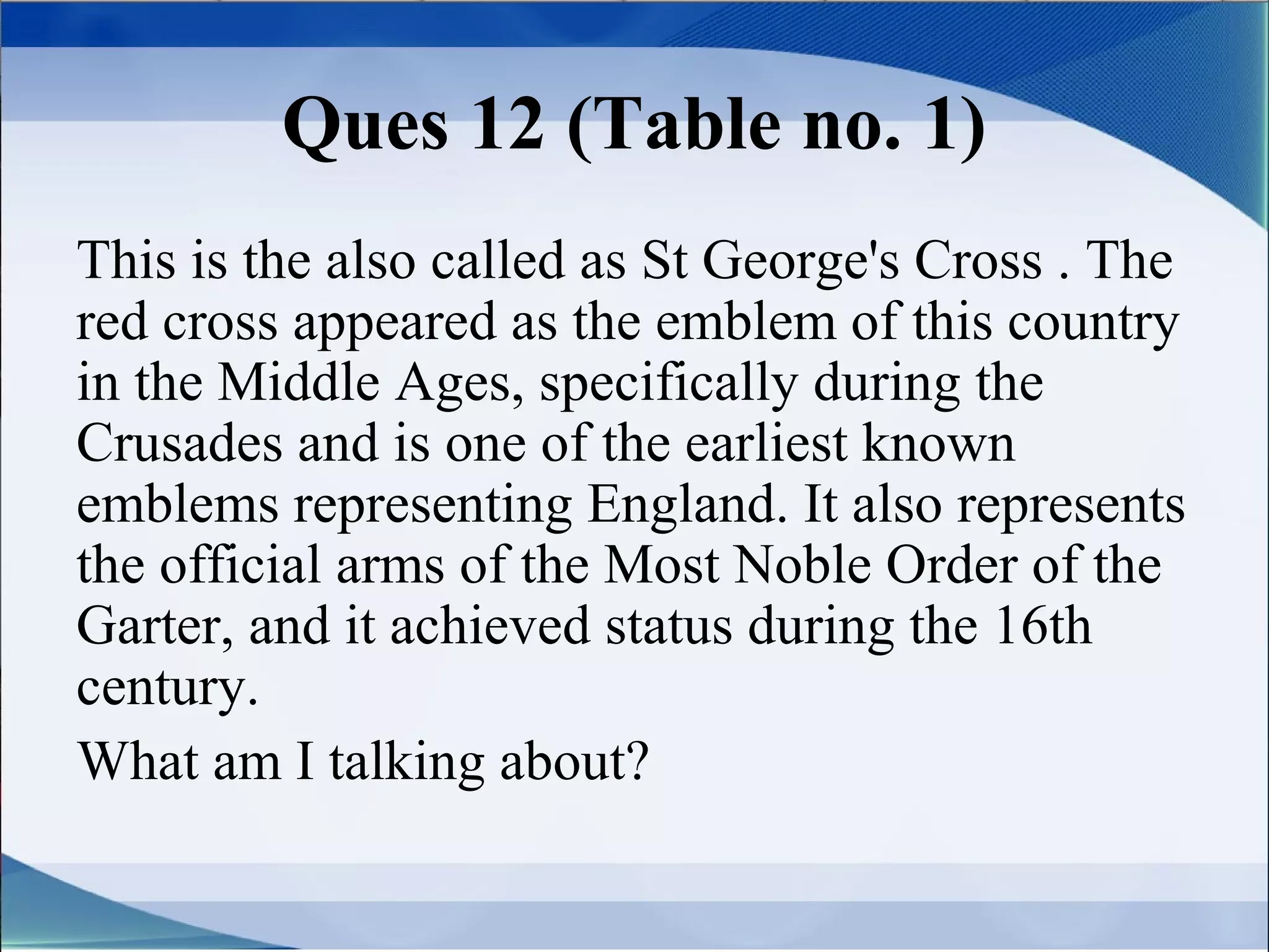 Ques 12 (Table no. 1)
This is the also called as St George's Cross . The
red cross appeared as the emblem of this country
in the Middle Ages, specifically during the
Crusades and is one of the earliest known
emblems representing England. It also represents
the official arms of the Most Noble Order of the
Garter, and it achieved status during the 16th
century.
What am I talking about?
 
