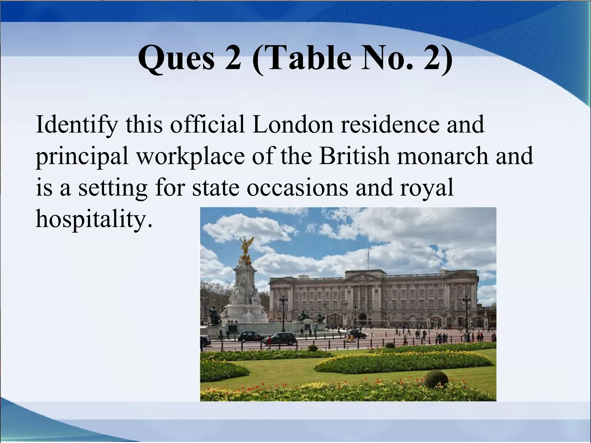 Ques 2 (Table No. 2)
Identify this official London residence and
principal workplace of the British monarch and
is a setting for state occasions and royal
hospitality.
 