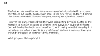 The first recruits into this group were young men who had graduated from schools.
They fanned out into the rural areas in order to find new recruits and served behind
their officers with dedication and discipline, wearing a simple white over-shirt.
However, the founder realised that they were soon getting dirty, and insisted on the
members to maintain discipline by cleaning shirts everyday. A couple of members
decided the dye the shirt in a certain colour to avoid having to wash it everyday. As it
turned out, the colour proved to be a breakthrough and so the movement was also
known by the colour of shirts worn by its members.
What group am I talking about ?
28.
 
