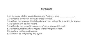 THE PLEDGE
1. In the name of God who is Present and Evident, I am a _____ _______.
2. I will serve the nation without any self-interest.
3. I will not take revenge (badla) and my actions will not be a burden for anyone.
4. My actions will be non-violent.
5. I will make every sacrifice required of me to stay on this path.
6. I will serve people without regard to their religion or faith.
7. I shall use nation-made goods.
8. I shall not be tempted by any office.
 