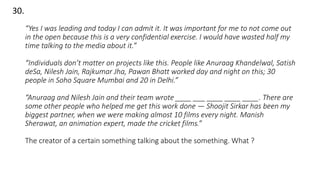 30.
“Yes I was leading and today I can admit it. It was important for me to not come out
in the open because this is a very confidential exercise. I would have wasted half my
time talking to the media about it.”
“Individuals don’t matter on projects like this. People like Anuraag Khandelwal, Satish
deSa, Nilesh Jain, Rajkumar Jha, Pawan Bhatt worked day and night on this; 30
people in Soho Square Mumbai and 20 in Delhi.”
“Anuraag and Nilesh Jain and their team wrote ____ ___ ____ ____ ____. There are
some other people who helped me get this work done — Shoojit Sirkar has been my
biggest partner, when we were making almost 10 films every night. Manish
Sherawat, an animation expert, made the cricket films.”
The creator of a certain something talking about the something. What ?
 